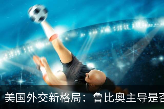 美国外交新格局：鲁比奥主导是否为中国带来新机遇？